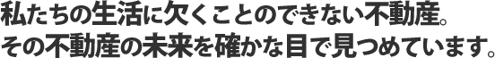 私たちの生活に欠くことのできない不動産。その不動産の未来を確かな目で見つめています。